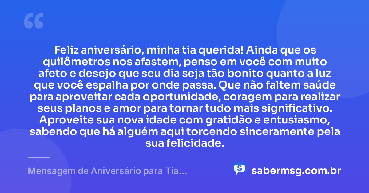 Feliz aniversário, minha tia querida! Ainda que os quilômetros nos afastem, penso em você com muito afeto e desejo que seu dia seja tão bonito quanto a luz que você espalha por onde passa. Que não faltem saúde para aproveitar cada oportunidade, coragem para realizar seus planos e amor para tornar tudo mais significativo. Aproveite sua nova idade com gratidão e entusiasmo, sabendo que há alguém aqui torcendo sinceramente pela sua felicidade. — Mensagem de Aniversário para Tia Distante