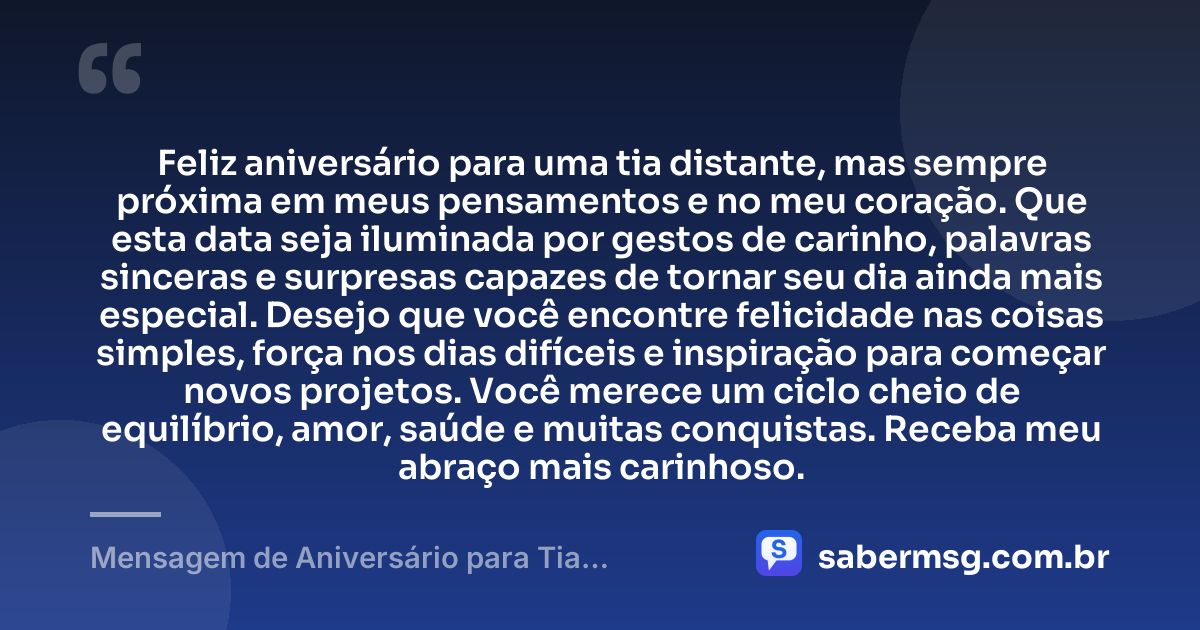 Feliz aniversário para uma tia distante, mas sempre próxima em meus pensamentos e no meu coração. Que esta data seja iluminada por gestos de carinho, palavras sinceras e surpresas capazes de tornar seu dia ainda mais especial. Desejo que você encontre felicidade nas coisas simples, força nos dias difíceis e inspiração para começar novos projetos. Você merece um ciclo cheio de equilíbrio, amor, saúde e muitas conquistas. Receba meu abraço mais carinhoso. — Mensagem de Aniversário para Tia Distante