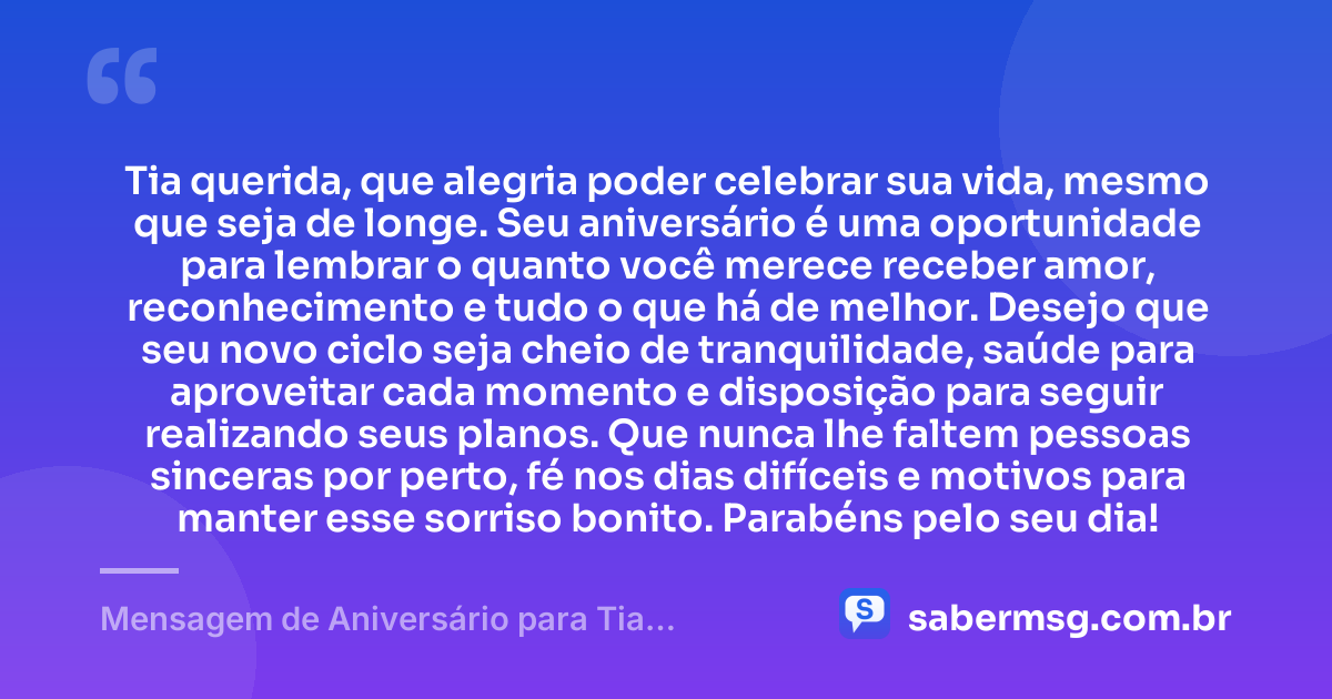 Tia querida, que alegria poder celebrar sua vida, mesmo que seja de longe. Seu aniversário é uma oportunidade para lembrar o quanto você merece receber amor, reconhecimento e tudo o que há de melhor. Desejo que seu novo ciclo seja cheio de tranquilidade, saúde para aproveitar cada momento e disposição para seguir realizando seus planos. Que nunca lhe faltem pessoas sinceras por perto, fé nos dias difíceis e motivos para manter esse sorriso bonito. Parabéns pelo seu dia! — Mensagem de Aniversário para Tia Distante