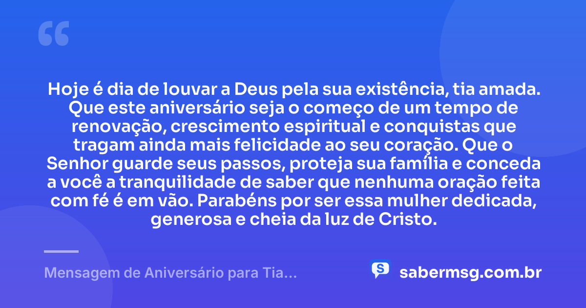 Hoje é dia de louvar a Deus pela sua existência, tia amada. Que este aniversário seja o começo de um tempo de renovação, crescimento espiritual e conquistas que tragam ainda mais felicidade ao seu coração. Que o Senhor guarde seus passos, proteja sua família e conceda a você a tranquilidade de saber que nenhuma oração feita com fé é em vão. Parabéns por ser essa mulher dedicada, generosa e cheia da luz de Cristo. — Mensagem de Aniversário para Tia Evangélica
