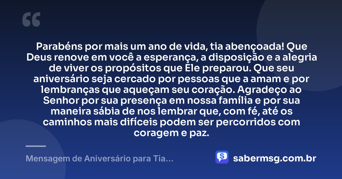 Parabéns por mais um ano de vida, tia abençoada! Que Deus renove em você a esperança, a disposição e a alegria de viver os propósitos que Ele preparou. Que seu aniversário seja cercado por pessoas que a amam e por lembranças que aqueçam seu coração. Agradeço ao Senhor por sua presença em nossa família e por sua maneira sábia de nos lembrar que, com fé, até os caminhos mais difíceis podem ser percorridos com coragem e paz. — Mensagem de Aniversário para Tia Evangélica