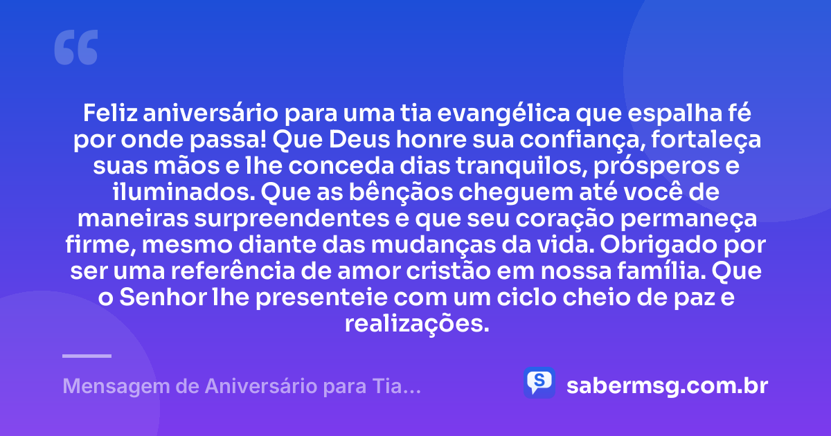 Feliz aniversário para uma tia evangélica que espalha fé por onde passa! Que Deus honre sua confiança, fortaleça suas mãos e lhe conceda dias tranquilos, prósperos e iluminados. Que as bênçãos cheguem até você de maneiras surpreendentes e que seu coração permaneça firme, mesmo diante das mudanças da vida. Obrigado por ser uma referência de amor cristão em nossa família. Que o Senhor lhe presenteie com um ciclo cheio de paz e realizações. — Mensagem de Aniversário para Tia Evangélica