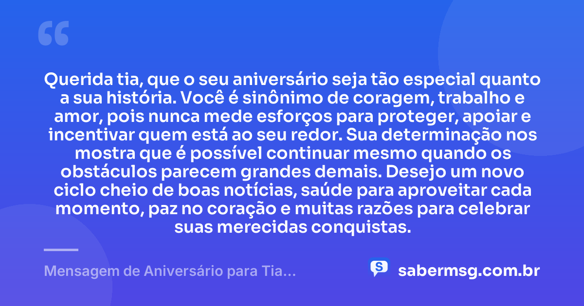 Querida tia, que o seu aniversário seja tão especial quanto a sua história. Você é sinônimo de coragem, trabalho e amor, pois nunca mede esforços para proteger, apoiar e incentivar quem está ao seu redor. Sua determinação nos mostra que é possível continuar mesmo quando os obstáculos parecem grandes demais. Desejo um novo ciclo cheio de boas notícias, saúde para aproveitar cada momento, paz no coração e muitas razões para celebrar suas merecidas conquistas. — Mensagem de Aniversário para Tia Guerreira
