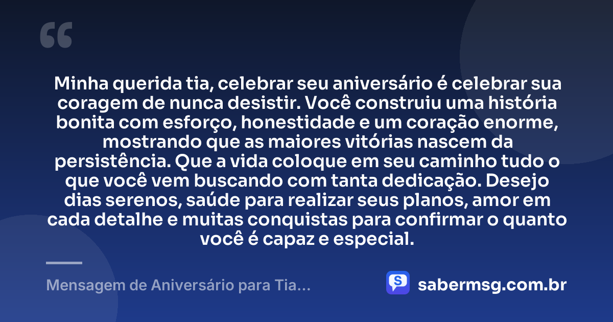 Minha querida tia, celebrar seu aniversário é celebrar sua coragem de nunca desistir. Você construiu uma história bonita com esforço, honestidade e um coração enorme, mostrando que as maiores vitórias nascem da persistência. Que a vida coloque em seu caminho tudo o que você vem buscando com tanta dedicação. Desejo dias serenos, saúde para realizar seus planos, amor em cada detalhe e muitas conquistas para confirmar o quanto você é capaz e especial. — Mensagem de Aniversário para Tia Guerreira