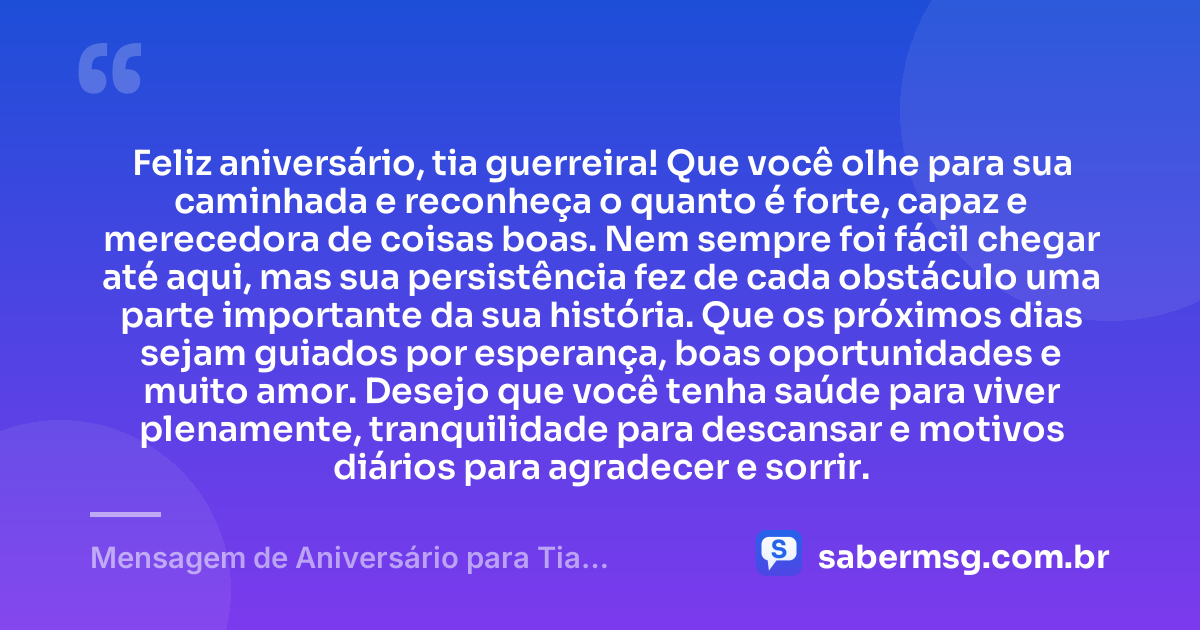 Feliz aniversário, tia guerreira! Que você olhe para sua caminhada e reconheça o quanto é forte, capaz e merecedora de coisas boas. Nem sempre foi fácil chegar até aqui, mas sua persistência fez de cada obstáculo uma parte importante da sua história. Que os próximos dias sejam guiados por esperança, boas oportunidades e muito amor. Desejo que você tenha saúde para viver plenamente, tranquilidade para descansar e motivos diários para agradecer e sorrir. — Mensagem de Aniversário para Tia Guerreira