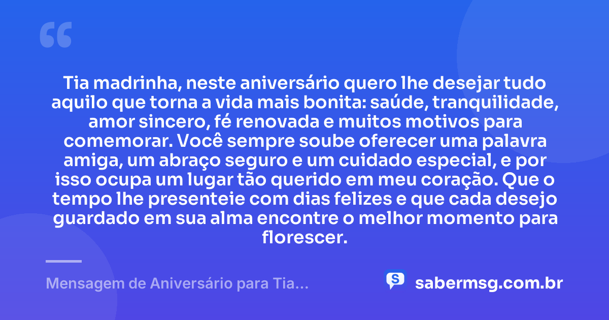 Tia madrinha, neste aniversário quero lhe desejar tudo aquilo que torna a vida mais bonita: saúde, tranquilidade, amor sincero, fé renovada e muitos motivos para comemorar. Você sempre soube oferecer uma palavra amiga, um abraço seguro e um cuidado especial, e por isso ocupa um lugar tão querido em meu coração. Que o tempo lhe presenteie com dias felizes e que cada desejo guardado em sua alma encontre o melhor momento para florescer. — Mensagem de Aniversário para Tia Madrinha