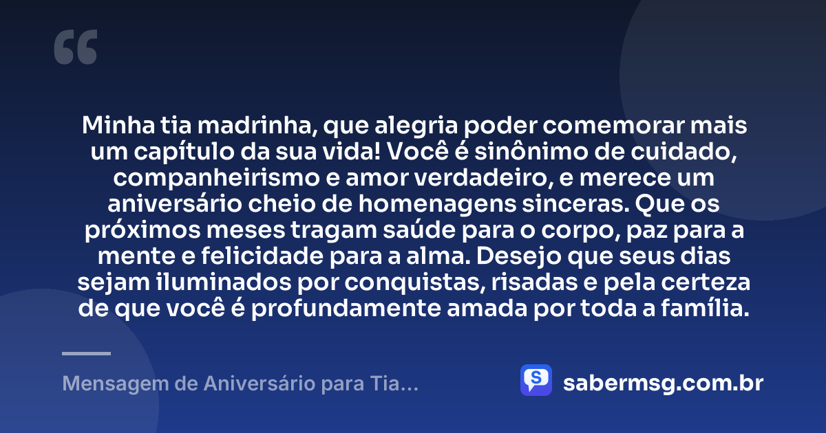 Minha tia madrinha, que alegria poder comemorar mais um capítulo da sua vida! Você é sinônimo de cuidado, companheirismo e amor verdadeiro, e merece um aniversário cheio de homenagens sinceras. Que os próximos meses tragam saúde para o corpo, paz para a mente e felicidade para a alma. Desejo que seus dias sejam iluminados por conquistas, risadas e pela certeza de que você é profundamente amada por toda a família. — Mensagem de Aniversário para Tia Madrinha
