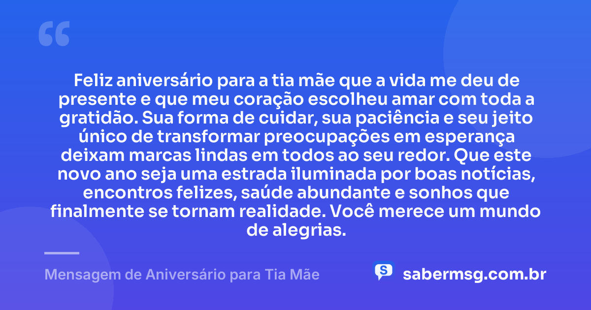 Feliz aniversário para a tia mãe que a vida me deu de presente e que meu coração escolheu amar com toda a gratidão. Sua forma de cuidar, sua paciência e seu jeito único de transformar preocupações em esperança deixam marcas lindas em todos ao seu redor. Que este novo ano seja uma estrada iluminada por boas notícias, encontros felizes, saúde abundante e sonhos que finalmente se tornam realidade. Você merece um mundo de alegrias. — Mensagem de Aniversário para Tia Mãe