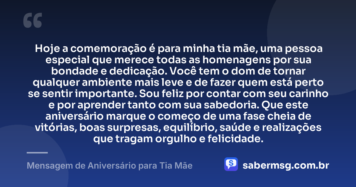 Hoje a comemoração é para minha tia mãe, uma pessoa especial que merece todas as homenagens por sua bondade e dedicação. Você tem o dom de tornar qualquer ambiente mais leve e de fazer quem está perto se sentir importante. Sou feliz por contar com seu carinho e por aprender tanto com sua sabedoria. Que este aniversário marque o começo de uma fase cheia de vitórias, boas surpresas, equilíbrio, saúde e realizações que tragam orgulho e felicidade. — Mensagem de Aniversário para Tia Mãe