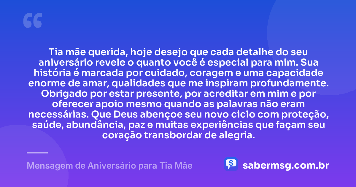 Tia mãe querida, hoje desejo que cada detalhe do seu aniversário revele o quanto você é especial para mim. Sua história é marcada por cuidado, coragem e uma capacidade enorme de amar, qualidades que me inspiram profundamente. Obrigado por estar presente, por acreditar em mim e por oferecer apoio mesmo quando as palavras não eram necessárias. Que Deus abençoe seu novo ciclo com proteção, saúde, abundância, paz e muitas experiências que façam seu coração transbordar de alegria. — Mensagem de Aniversário para Tia Mãe