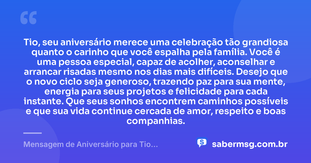 Tio, seu aniversário merece uma celebração tão grandiosa quanto o carinho que você espalha pela família. Você é uma pessoa especial, capaz de acolher, aconselhar e arrancar risadas mesmo nos dias mais difíceis. Desejo que o novo ciclo seja generoso, trazendo paz para sua mente, energia para seus projetos e felicidade para cada instante. Que seus sonhos encontrem caminhos possíveis e que sua vida continue cercada de amor, respeito e boas companhias. — Mensagem de Aniversário para Tio Especial