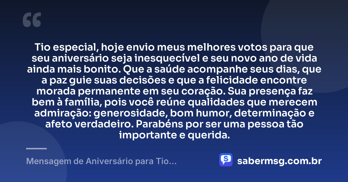 Tio especial, hoje envio meus melhores votos para que seu aniversário seja inesquecível e seu novo ano de vida ainda mais bonito. Que a saúde acompanhe seus dias, que a paz guie suas decisões e que a felicidade encontre morada permanente em seu coração. Sua presença faz bem à família, pois você reúne qualidades que merecem admiração: generosidade, bom humor, determinação e afeto verdadeiro. Parabéns por ser uma pessoa tão importante e querida. — Mensagem de Aniversário para Tio Especial