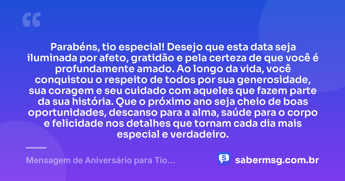 Parabéns, tio especial! Desejo que esta data seja iluminada por afeto, gratidão e pela certeza de que você é profundamente amado. Ao longo da vida, você conquistou o respeito de todos por sua generosidade, sua coragem e seu cuidado com aqueles que fazem parte da sua história. Que o próximo ano seja cheio de boas oportunidades, descanso para a alma, saúde para o corpo e felicidade nos detalhes que tornam cada dia mais especial e verdadeiro. — Mensagem de Aniversário para Tio Especial