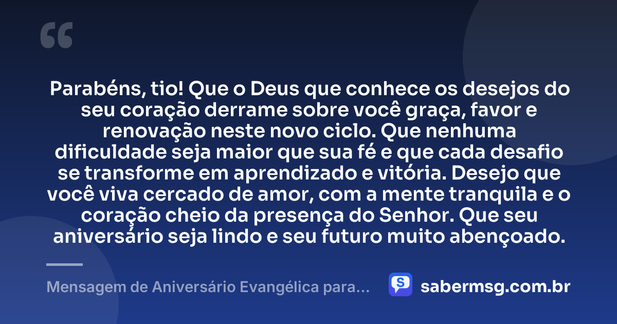 Parabéns, tio! Que o Deus que conhece os desejos do seu coração derrame sobre você graça, favor e renovação neste novo ciclo. Que nenhuma dificuldade seja maior que sua fé e que cada desafio se transforme em aprendizado e vitória. Desejo que você viva cercado de amor, com a mente tranquila e o coração cheio da presença do Senhor. Que seu aniversário seja lindo e seu futuro muito abençoado. — Mensagem de Aniversário Evangélica para Tio