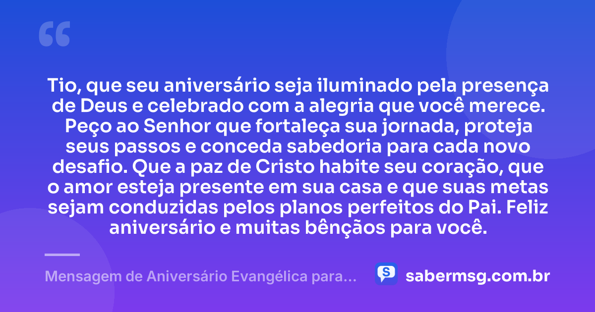 Tio, que seu aniversário seja iluminado pela presença de Deus e celebrado com a alegria que você merece. Peço ao Senhor que fortaleça sua jornada, proteja seus passos e conceda sabedoria para cada novo desafio. Que a paz de Cristo habite seu coração, que o amor esteja presente em sua casa e que suas metas sejam conduzidas pelos planos perfeitos do Pai. Feliz aniversário e muitas bênçãos para você. — Mensagem de Aniversário Evangélica para Tio