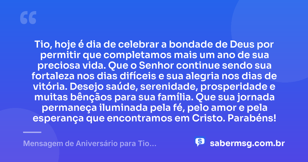 Tio, hoje é dia de celebrar a bondade de Deus por permitir que completamos mais um ano de sua preciosa vida. Que o Senhor continue sendo sua fortaleza nos dias difíceis e sua alegria nos dias de vitória. Desejo saúde, serenidade, prosperidade e muitas bênçãos para sua família. Que sua jornada permaneça iluminada pela fé, pelo amor e pela esperança que encontramos em Cristo. Parabéns! — Mensagem de Aniversário para Tio Evangélico