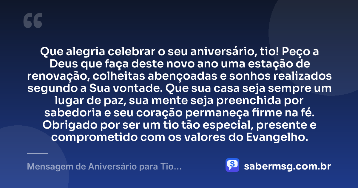 Que alegria celebrar o seu aniversário, tio! Peço a Deus que faça deste novo ano uma estação de renovação, colheitas abençoadas e sonhos realizados segundo a Sua vontade. Que sua casa seja sempre um lugar de paz, sua mente seja preenchida por sabedoria e seu coração permaneça firme na fé. Obrigado por ser um tio tão especial, presente e comprometido com os valores do Evangelho. — Mensagem de Aniversário para Tio Evangélico