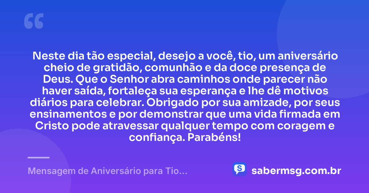 Neste dia tão especial, desejo a você, tio, um aniversário cheio de gratidão, comunhão e da doce presença de Deus. Que o Senhor abra caminhos onde parecer não haver saída, fortaleça sua esperança e lhe dê motivos diários para celebrar. Obrigado por sua amizade, por seus ensinamentos e por demonstrar que uma vida firmada em Cristo pode atravessar qualquer tempo com coragem e confiança. Parabéns! — Mensagem de Aniversário para Tio Evangélico