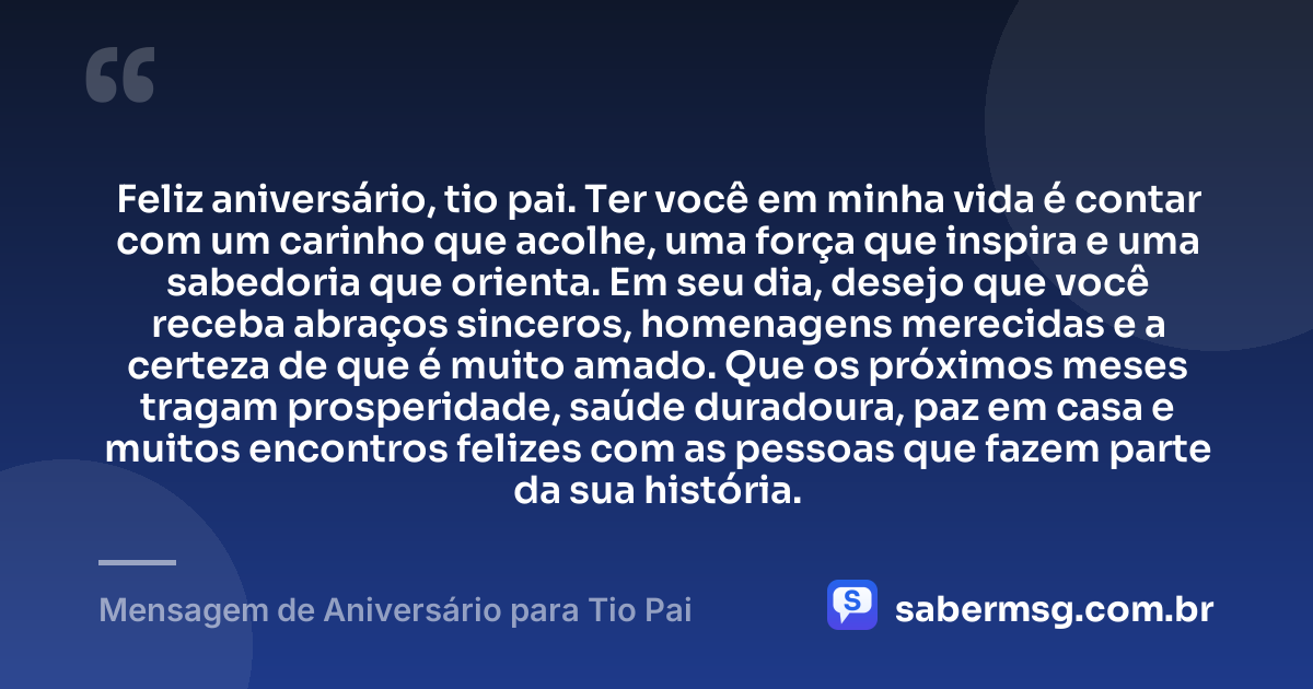 Feliz aniversário, tio pai. Ter você em minha vida é contar com um carinho que acolhe, uma força que inspira e uma sabedoria que orienta. Em seu dia, desejo que você receba abraços sinceros, homenagens merecidas e a certeza de que é muito amado. Que os próximos meses tragam prosperidade, saúde duradoura, paz em casa e muitos encontros felizes com as pessoas que fazem parte da sua história. — Mensagem de Aniversário para Tio Pai