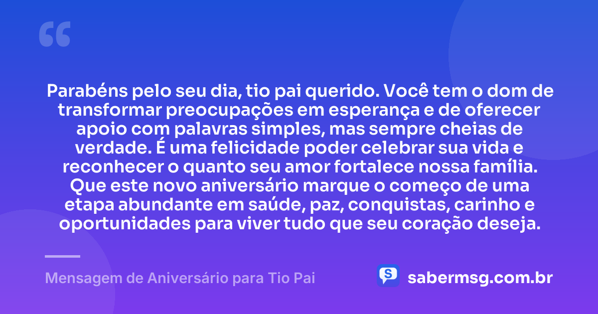 Parabéns pelo seu dia, tio pai querido. Você tem o dom de transformar preocupações em esperança e de oferecer apoio com palavras simples, mas sempre cheias de verdade. É uma felicidade poder celebrar sua vida e reconhecer o quanto seu amor fortalece nossa família. Que este novo aniversário marque o começo de uma etapa abundante em saúde, paz, conquistas, carinho e oportunidades para viver tudo que seu coração deseja. — Mensagem de Aniversário para Tio Pai