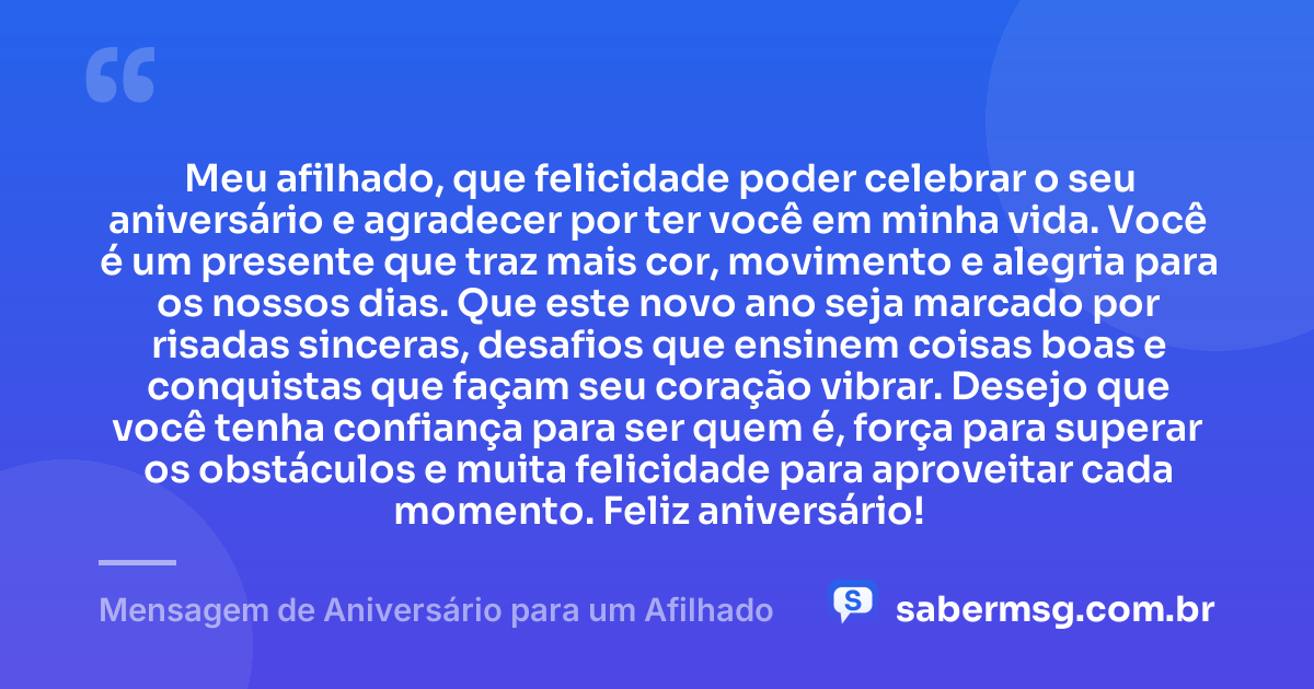 Meu afilhado, que felicidade poder celebrar o seu aniversário e agradecer por ter você em minha vida. Você é um presente que traz mais cor, movimento e alegria para os nossos dias. Que este novo ano seja marcado por risadas sinceras, desafios que ensinem coisas boas e conquistas que façam seu coração vibrar. Desejo que você tenha confiança para ser quem é, força para superar os obstáculos e muita felicidade para aproveitar cada momento. Feliz aniversário! — Mensagem de Aniversário para um Afilhado