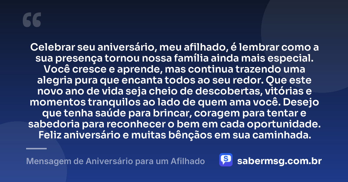 Celebrar seu aniversário, meu afilhado, é lembrar como a sua presença tornou nossa família ainda mais especial. Você cresce e aprende, mas continua trazendo uma alegria pura que encanta todos ao seu redor. Que este novo ano de vida seja cheio de descobertas, vitórias e momentos tranquilos ao lado de quem ama você. Desejo que tenha saúde para brincar, coragem para tentar e sabedoria para reconhecer o bem em cada oportunidade. Feliz aniversário e muitas bênçãos em sua caminhada. — Mensagem de Aniversário para um Afilhado