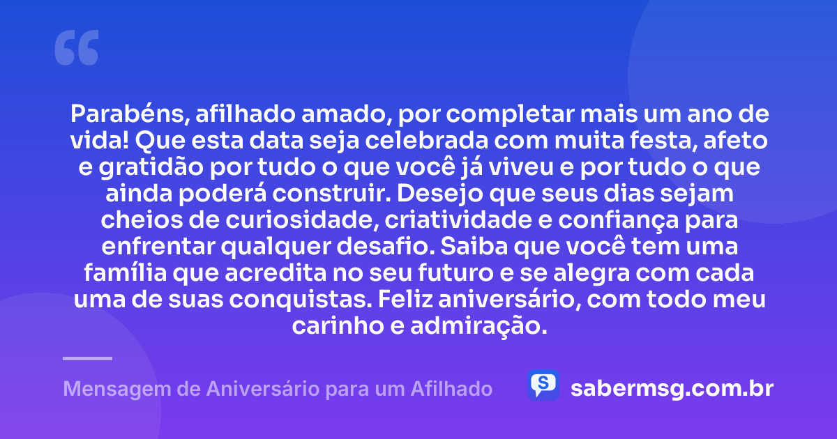 Parabéns, afilhado amado, por completar mais um ano de vida! Que esta data seja celebrada com muita festa, afeto e gratidão por tudo o que você já viveu e por tudo o que ainda poderá construir. Desejo que seus dias sejam cheios de curiosidade, criatividade e confiança para enfrentar qualquer desafio. Saiba que você tem uma família que acredita no seu futuro e se alegra com cada uma de suas conquistas. Feliz aniversário, com todo meu carinho e admiração. — Mensagem de Aniversário para um Afilhado
