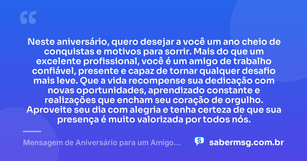 Neste aniversário, quero desejar a você um ano cheio de conquistas e motivos para sorrir. Mais do que um excelente profissional, você é um amigo de trabalho confiável, presente e capaz de tornar qualquer desafio mais leve. Que a vida recompense sua dedicação com novas oportunidades, aprendizado constante e realizações que encham seu coração de orgulho. Aproveite seu dia com alegria e tenha certeza de que sua presença é muito valorizada por todos nós. — Mensagem de Aniversário para um Amigo de Trabalho
