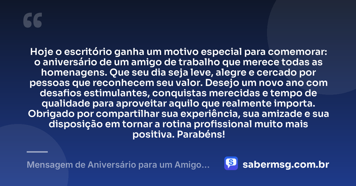 Hoje o escritório ganha um motivo especial para comemorar: o aniversário de um amigo de trabalho que merece todas as homenagens. Que seu dia seja leve, alegre e cercado por pessoas que reconhecem seu valor. Desejo um novo ano com desafios estimulantes, conquistas merecidas e tempo de qualidade para aproveitar aquilo que realmente importa. Obrigado por compartilhar sua experiência, sua amizade e sua disposição em tornar a rotina profissional muito mais positiva. Parabéns! — Mensagem de Aniversário para um Amigo de Trabalho