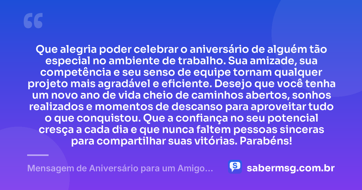 Que alegria poder celebrar o aniversário de alguém tão especial no ambiente de trabalho. Sua amizade, sua competência e seu senso de equipe tornam qualquer projeto mais agradável e eficiente. Desejo que você tenha um novo ano de vida cheio de caminhos abertos, sonhos realizados e momentos de descanso para aproveitar tudo o que conquistou. Que a confiança no seu potencial cresça a cada dia e que nunca faltem pessoas sinceras para compartilhar suas vitórias. Parabéns! — Mensagem de Aniversário para um Amigo de Trabalho