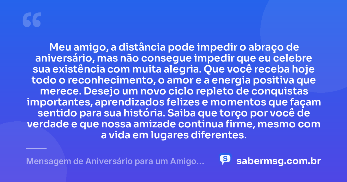 Meu amigo, a distância pode impedir o abraço de aniversário, mas não consegue impedir que eu celebre sua existência com muita alegria. Que você receba hoje todo o reconhecimento, o amor e a energia positiva que merece. Desejo um novo ciclo repleto de conquistas importantes, aprendizados felizes e momentos que façam sentido para sua história. Saiba que torço por você de verdade e que nossa amizade continua firme, mesmo com a vida em lugares diferentes. — Mensagem de Aniversário para um Amigo Distante