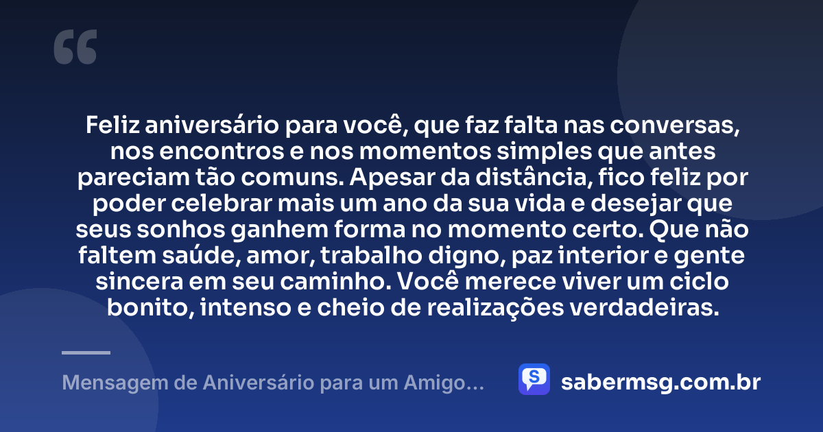 Feliz aniversário para você, que faz falta nas conversas, nos encontros e nos momentos simples que antes pareciam tão comuns. Apesar da distância, fico feliz por poder celebrar mais um ano da sua vida e desejar que seus sonhos ganhem forma no momento certo. Que não faltem saúde, amor, trabalho digno, paz interior e gente sincera em seu caminho. Você merece viver um ciclo bonito, intenso e cheio de realizações verdadeiras. — Mensagem de Aniversário para um Amigo Distante