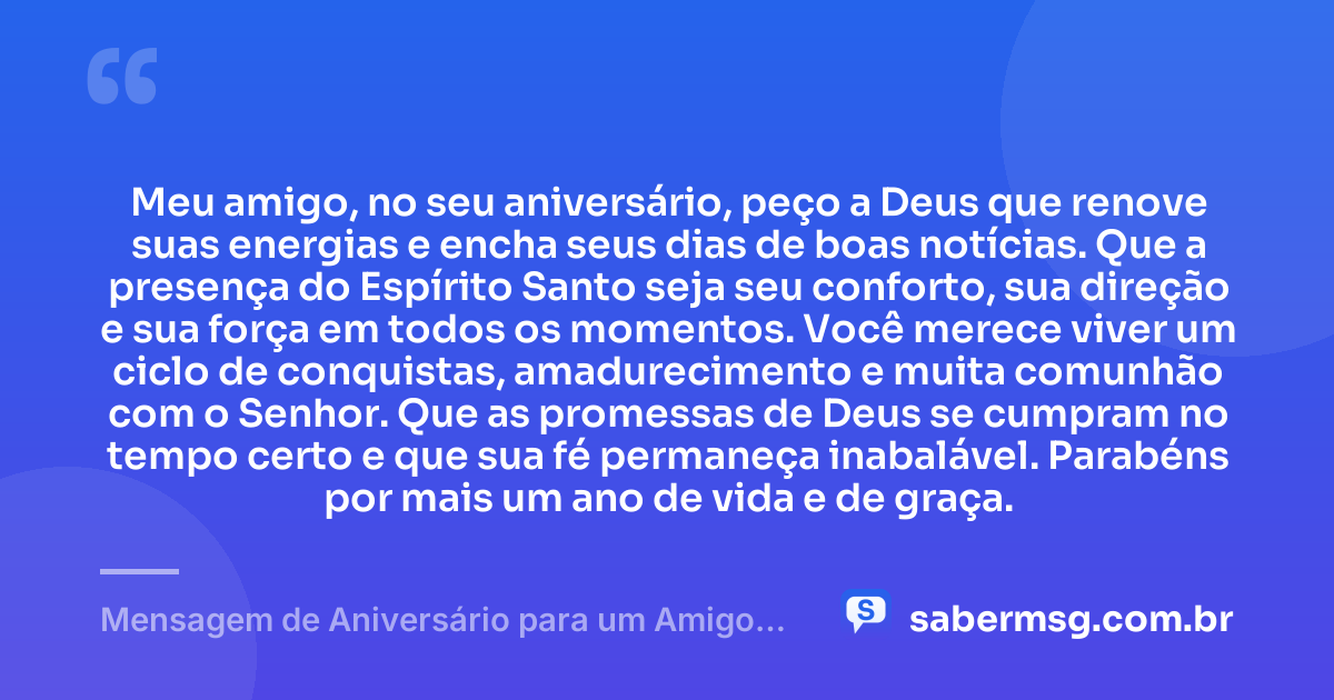 Meu amigo, no seu aniversário, peço a Deus que renove suas energias e encha seus dias de boas notícias. Que a presença do Espírito Santo seja seu conforto, sua direção e sua força em todos os momentos. Você merece viver um ciclo de conquistas, amadurecimento e muita comunhão com o Senhor. Que as promessas de Deus se cumpram no tempo certo e que sua fé permaneça inabalável. Parabéns por mais um ano de vida e de graça. — Mensagem de Aniversário para um Amigo Evangélico