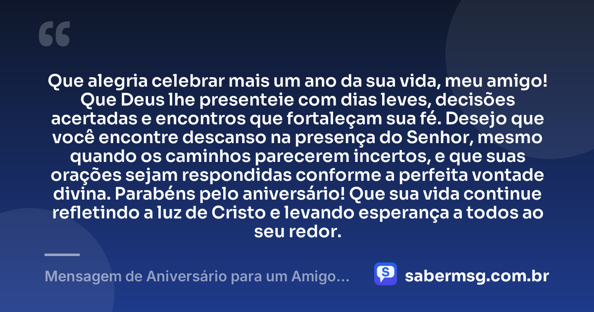 Que alegria celebrar mais um ano da sua vida, meu amigo! Que Deus lhe presenteie com dias leves, decisões acertadas e encontros que fortaleçam sua fé. Desejo que você encontre descanso na presença do Senhor, mesmo quando os caminhos parecerem incertos, e que suas orações sejam respondidas conforme a perfeita vontade divina. Parabéns pelo aniversário! Que sua vida continue refletindo a luz de Cristo e levando esperança a todos ao seu redor. — Mensagem de Aniversário para um Amigo Evangélico