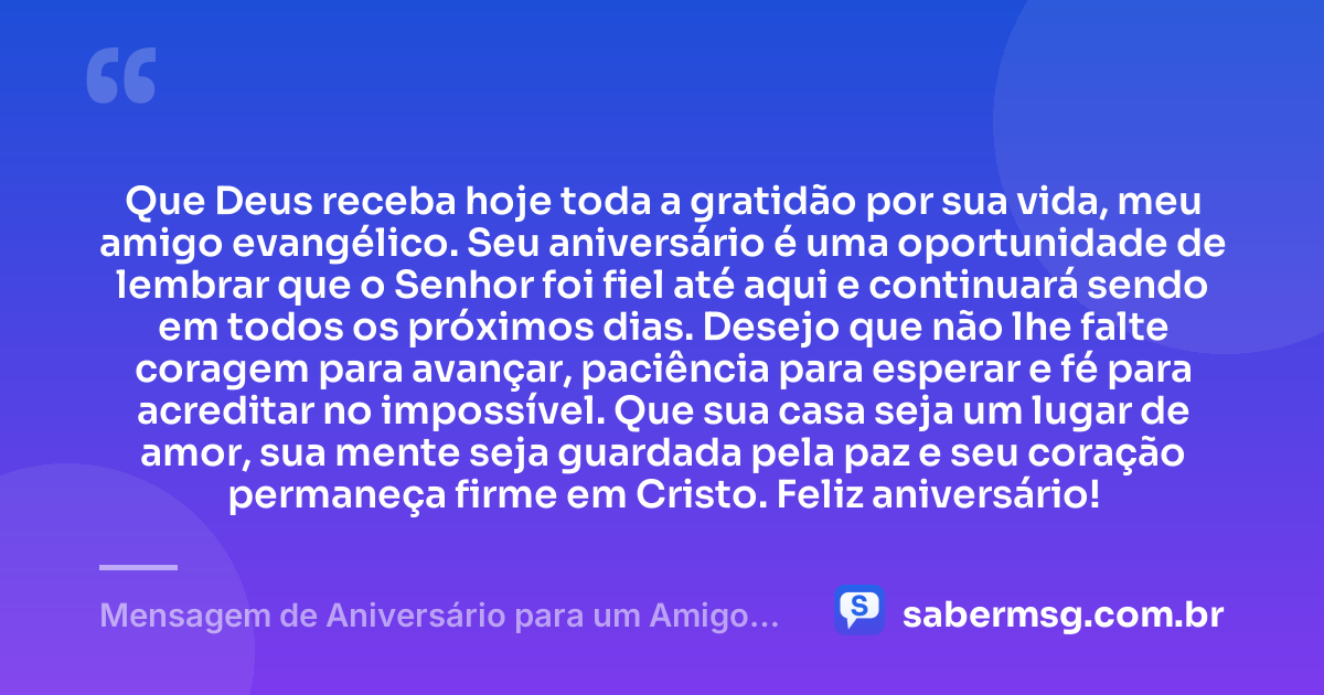 Que Deus receba hoje toda a gratidão por sua vida, meu amigo evangélico. Seu aniversário é uma oportunidade de lembrar que o Senhor foi fiel até aqui e continuará sendo em todos os próximos dias. Desejo que não lhe falte coragem para avançar, paciência para esperar e fé para acreditar no impossível. Que sua casa seja um lugar de amor, sua mente seja guardada pela paz e seu coração permaneça firme em Cristo. Feliz aniversário! — Mensagem de Aniversário para um Amigo Evangélico