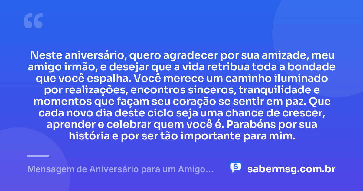 Neste aniversário, quero agradecer por sua amizade, meu amigo irmão, e desejar que a vida retribua toda a bondade que você espalha. Você merece um caminho iluminado por realizações, encontros sinceros, tranquilidade e momentos que façam seu coração se sentir em paz. Que cada novo dia deste ciclo seja uma chance de crescer, aprender e celebrar quem você é. Parabéns por sua história e por ser tão importante para mim. — Mensagem de Aniversário para um Amigo Irmão