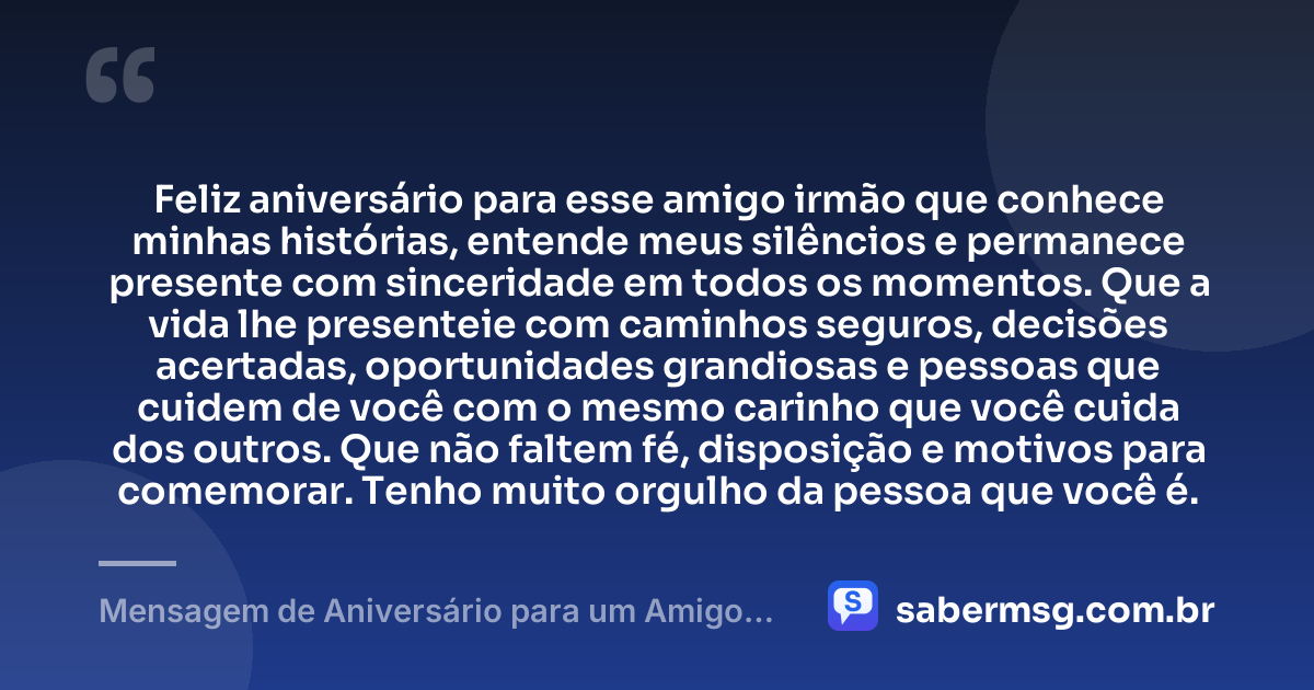 Feliz aniversário para esse amigo irmão que conhece minhas histórias, entende meus silêncios e permanece presente com sinceridade em todos os momentos. Que a vida lhe presenteie com caminhos seguros, decisões acertadas, oportunidades grandiosas e pessoas que cuidem de você com o mesmo carinho que você cuida dos outros. Que não faltem fé, disposição e motivos para comemorar. Tenho muito orgulho da pessoa que você é. — Mensagem de Aniversário para um Amigo Irmão