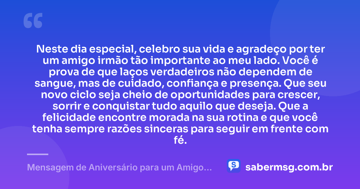Neste dia especial, celebro sua vida e agradeço por ter um amigo irmão tão importante ao meu lado. Você é prova de que laços verdadeiros não dependem de sangue, mas de cuidado, confiança e presença. Que seu novo ciclo seja cheio de oportunidades para crescer, sorrir e conquistar tudo aquilo que deseja. Que a felicidade encontre morada na sua rotina e que você tenha sempre razões sinceras para seguir em frente com fé. — Mensagem de Aniversário para um Amigo Irmão