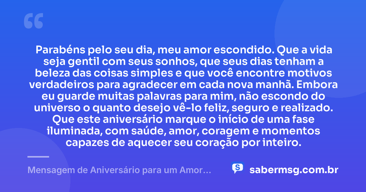 Parabéns pelo seu dia, meu amor escondido. Que a vida seja gentil com seus sonhos, que seus dias tenham a beleza das coisas simples e que você encontre motivos verdadeiros para agradecer em cada nova manhã. Embora eu guarde muitas palavras para mim, não escondo do universo o quanto desejo vê-lo feliz, seguro e realizado. Que este aniversário marque o início de uma fase iluminada, com saúde, amor, coragem e momentos capazes de aquecer seu coração por inteiro. — Mensagem de Aniversário para um Amor Escondido