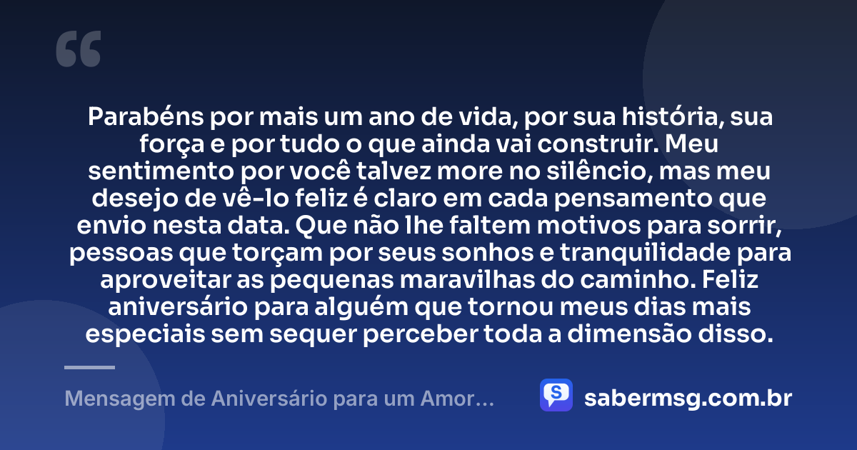 Parabéns por mais um ano de vida, por sua história, sua força e por tudo o que ainda vai construir. Meu sentimento por você talvez more no silêncio, mas meu desejo de vê-lo feliz é claro em cada pensamento que envio nesta data. Que não lhe faltem motivos para sorrir, pessoas que torçam por seus sonhos e tranquilidade para aproveitar as pequenas maravilhas do caminho. Feliz aniversário para alguém que tornou meus dias mais especiais sem sequer perceber toda a dimensão disso. — Mensagem de Aniversário para um Amor Escondido
