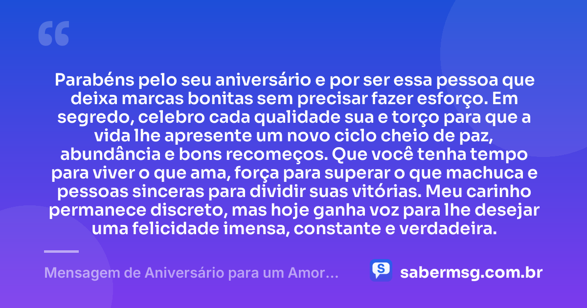 Parabéns pelo seu aniversário e por ser essa pessoa que deixa marcas bonitas sem precisar fazer esforço. Em segredo, celebro cada qualidade sua e torço para que a vida lhe apresente um novo ciclo cheio de paz, abundância e bons recomeços. Que você tenha tempo para viver o que ama, força para superar o que machuca e pessoas sinceras para dividir suas vitórias. Meu carinho permanece discreto, mas hoje ganha voz para lhe desejar uma felicidade imensa, constante e verdadeira. — Mensagem de Aniversário para um Amor Escondido