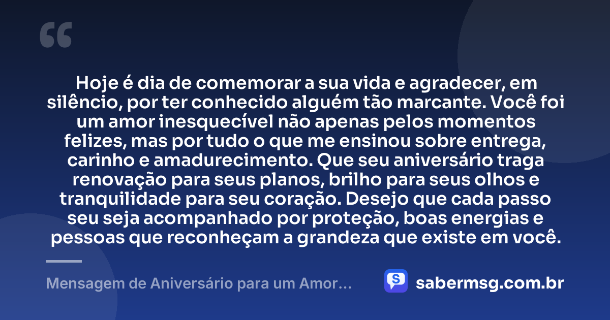 Hoje é dia de comemorar a sua vida e agradecer, em silêncio, por ter conhecido alguém tão marcante. Você foi um amor inesquecível não apenas pelos momentos felizes, mas por tudo o que me ensinou sobre entrega, carinho e amadurecimento. Que seu aniversário traga renovação para seus planos, brilho para seus olhos e tranquilidade para seu coração. Desejo que cada passo seu seja acompanhado por proteção, boas energias e pessoas que reconheçam a grandeza que existe em você. — Mensagem de Aniversário para um Amor Inesquecível