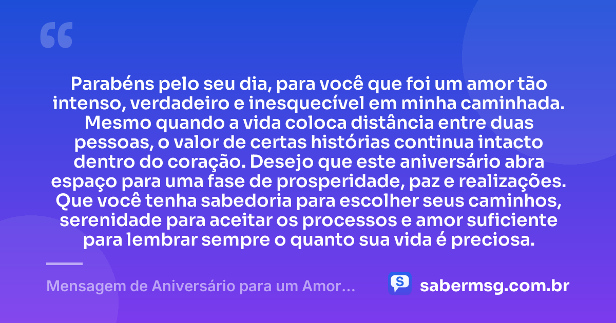 Parabéns pelo seu dia, para você que foi um amor tão intenso, verdadeiro e inesquecível em minha caminhada. Mesmo quando a vida coloca distância entre duas pessoas, o valor de certas histórias continua intacto dentro do coração. Desejo que este aniversário abra espaço para uma fase de prosperidade, paz e realizações. Que você tenha sabedoria para escolher seus caminhos, serenidade para aceitar os processos e amor suficiente para lembrar sempre o quanto sua vida é preciosa. — Mensagem de Aniversário para um Amor Inesquecível
