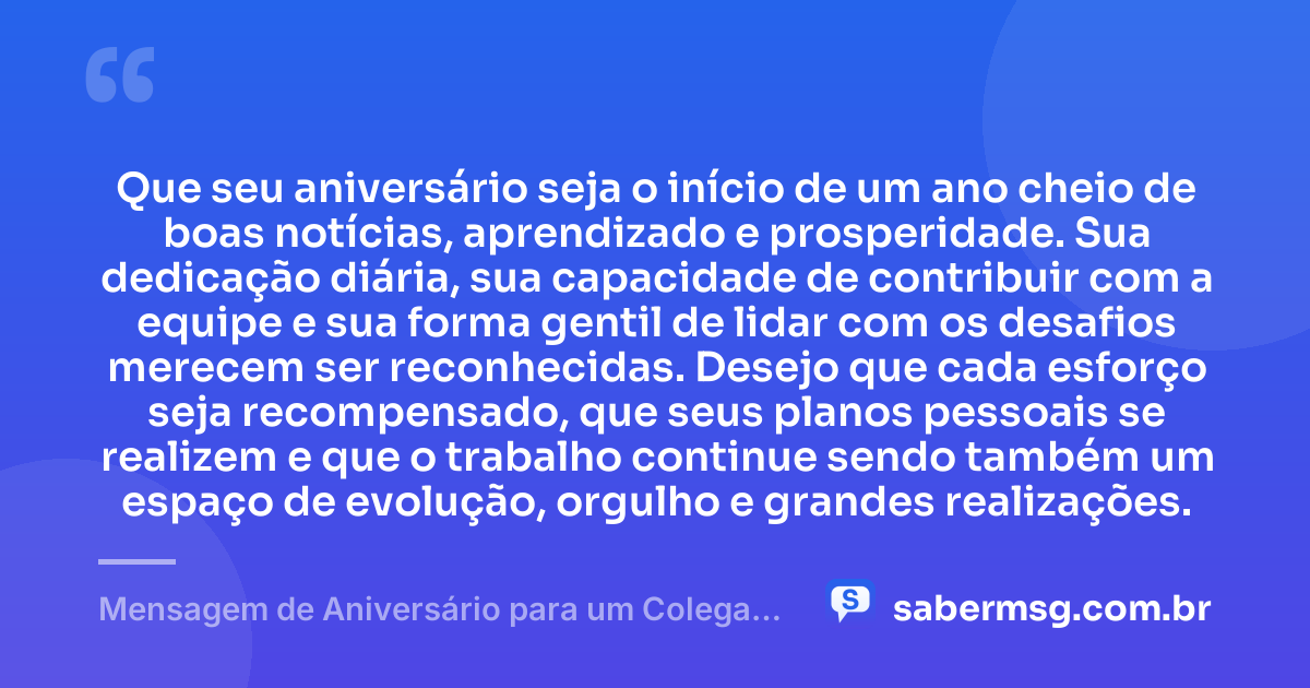 Que seu aniversário seja o início de um ano cheio de boas notícias, aprendizado e prosperidade. Sua dedicação diária, sua capacidade de contribuir com a equipe e sua forma gentil de lidar com os desafios merecem ser reconhecidas. Desejo que cada esforço seja recompensado, que seus planos pessoais se realizem e que o trabalho continue sendo também um espaço de evolução, orgulho e grandes realizações. — Mensagem de Aniversário para um Colega de Trabalho
