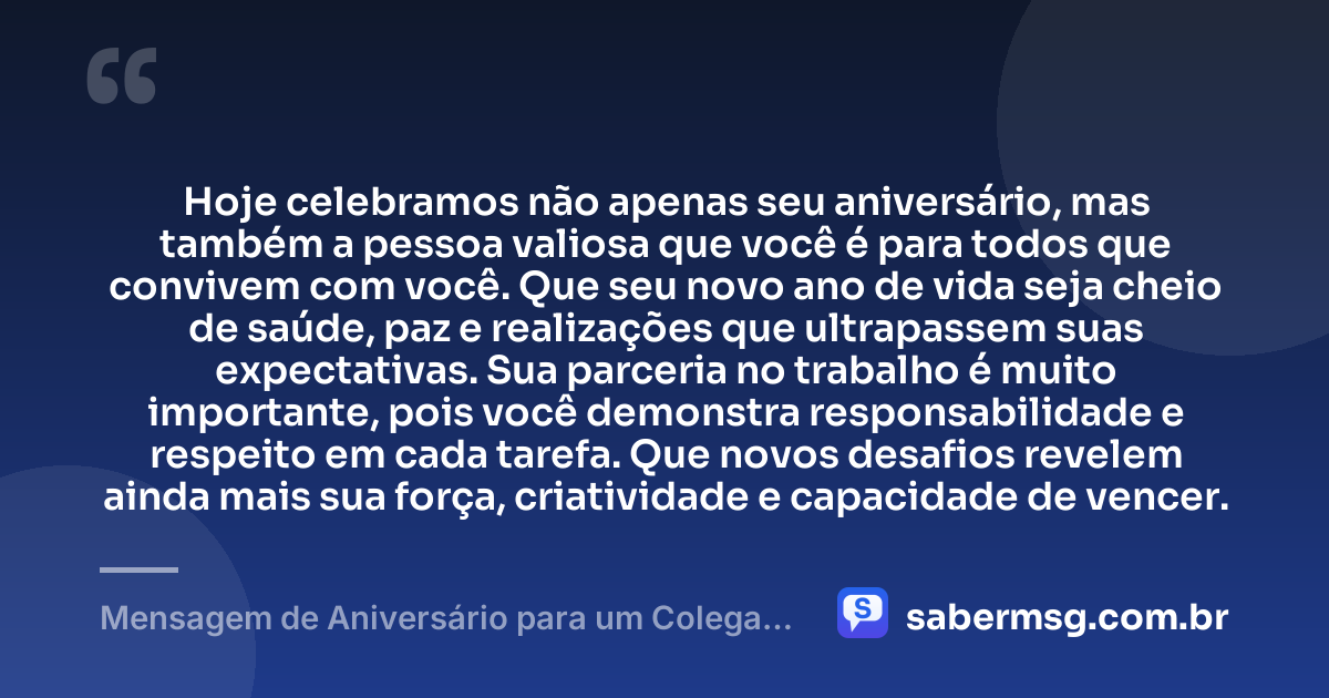 Hoje celebramos não apenas seu aniversário, mas também a pessoa valiosa que você é para todos que convivem com você. Que seu novo ano de vida seja cheio de saúde, paz e realizações que ultrapassem suas expectativas. Sua parceria no trabalho é muito importante, pois você demonstra responsabilidade e respeito em cada tarefa. Que novos desafios revelem ainda mais sua força, criatividade e capacidade de vencer. — Mensagem de Aniversário para um Colega de Trabalho