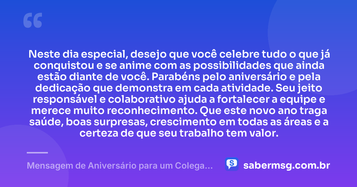 Neste dia especial, desejo que você celebre tudo o que já conquistou e se anime com as possibilidades que ainda estão diante de você. Parabéns pelo aniversário e pela dedicação que demonstra em cada atividade. Seu jeito responsável e colaborativo ajuda a fortalecer a equipe e merece muito reconhecimento. Que este novo ano traga saúde, boas surpresas, crescimento em todas as áreas e a certeza de que seu trabalho tem valor. — Mensagem de Aniversário para um Colega de Trabalho