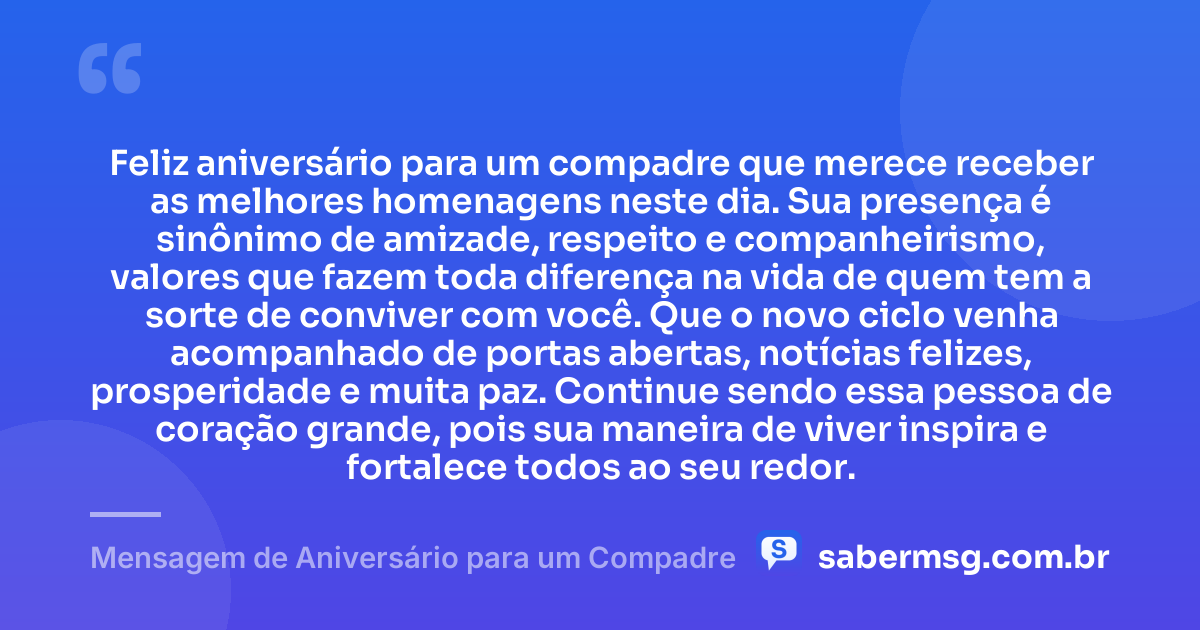 Feliz aniversário para um compadre que merece receber as melhores homenagens neste dia. Sua presença é sinônimo de amizade, respeito e companheirismo, valores que fazem toda diferença na vida de quem tem a sorte de conviver com você. Que o novo ciclo venha acompanhado de portas abertas, notícias felizes, prosperidade e muita paz. Continue sendo essa pessoa de coração grande, pois sua maneira de viver inspira e fortalece todos ao seu redor. — Mensagem de Aniversário para um Compadre