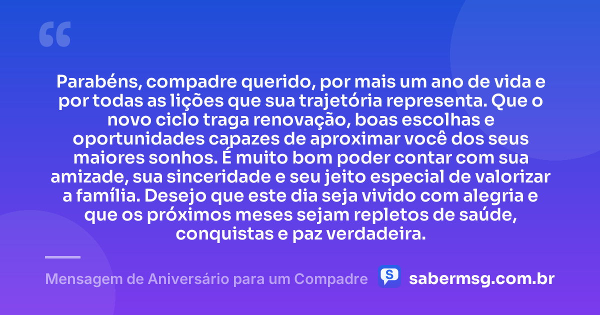 Parabéns, compadre querido, por mais um ano de vida e por todas as lições que sua trajetória representa. Que o novo ciclo traga renovação, boas escolhas e oportunidades capazes de aproximar você dos seus maiores sonhos. É muito bom poder contar com sua amizade, sua sinceridade e seu jeito especial de valorizar a família. Desejo que este dia seja vivido com alegria e que os próximos meses sejam repletos de saúde, conquistas e paz verdadeira. — Mensagem de Aniversário para um Compadre