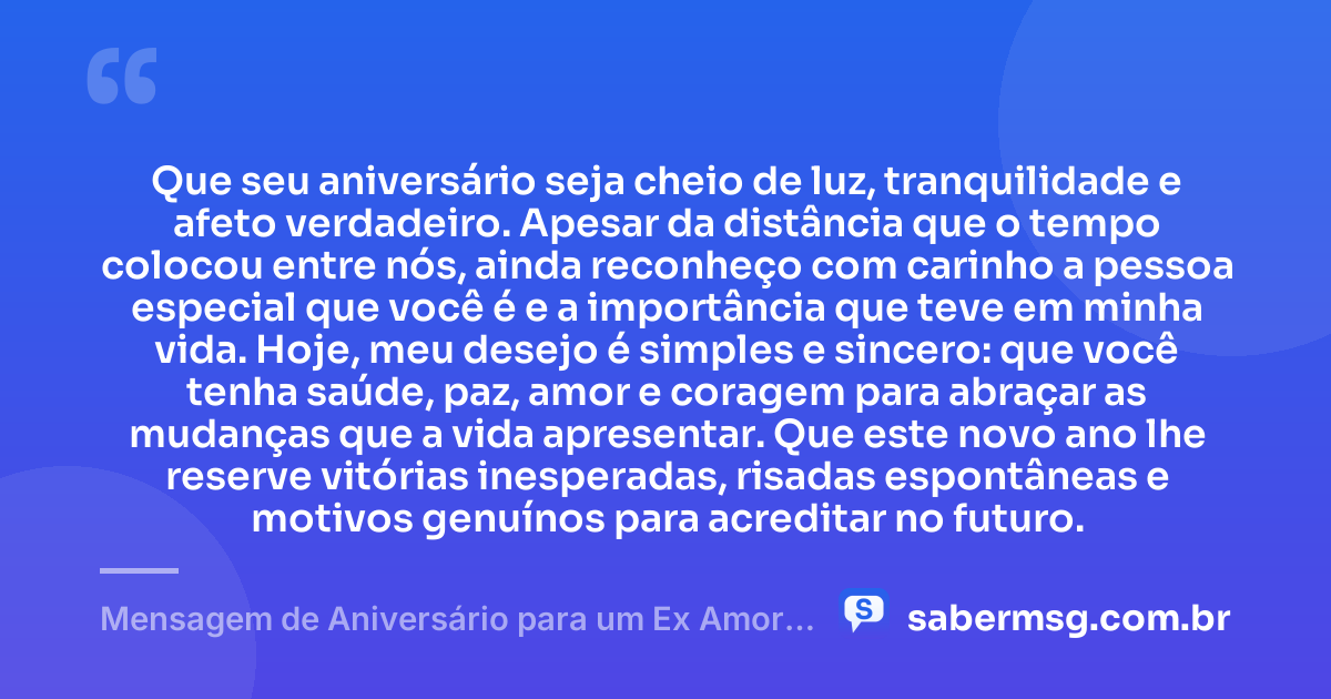 Que seu aniversário seja cheio de luz, tranquilidade e afeto verdadeiro. Apesar da distância que o tempo colocou entre nós, ainda reconheço com carinho a pessoa especial que você é e a importância que teve em minha vida. Hoje, meu desejo é simples e sincero: que você tenha saúde, paz, amor e coragem para abraçar as mudanças que a vida apresentar. Que este novo ano lhe reserve vitórias inesperadas, risadas espontâneas e motivos genuínos para acreditar no futuro. — Mensagem de Aniversário para um Ex Amor Inesquecível