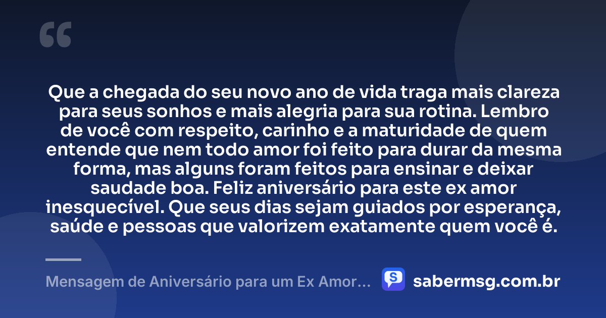 Que a chegada do seu novo ano de vida traga mais clareza para seus sonhos e mais alegria para sua rotina. Lembro de você com respeito, carinho e a maturidade de quem entende que nem todo amor foi feito para durar da mesma forma, mas alguns foram feitos para ensinar e deixar saudade boa. Feliz aniversário para este ex amor inesquecível. Que seus dias sejam guiados por esperança, saúde e pessoas que valorizem exatamente quem você é. — Mensagem de Aniversário para um Ex Amor Inesquecível